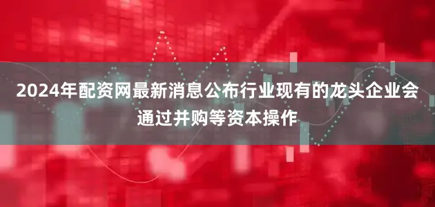 2024年配资网最新消息公布行业现有的龙头企业会通过并购等资本操作