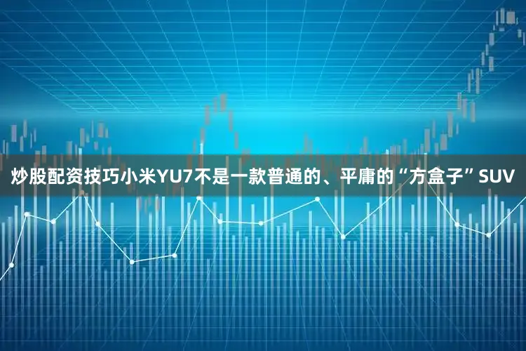 炒股配资技巧小米YU7不是一款普通的、平庸的“方盒子”SUV