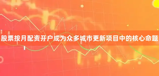 股票按月配资开户成为众多城市更新项目中的核心命题