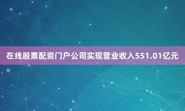 在线股票配资门户公司实现营业收入551.01亿元