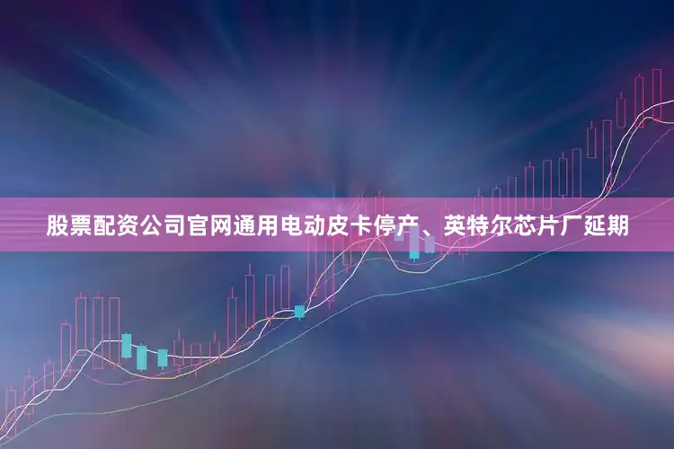 股票配资公司官网通用电动皮卡停产、英特尔芯片厂延期