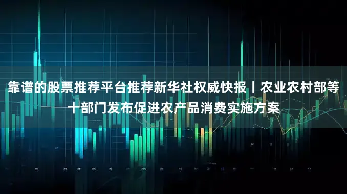 靠谱的股票推荐平台推荐新华社权威快报丨农业农村部等十部门发布促进农产品消费实施方案