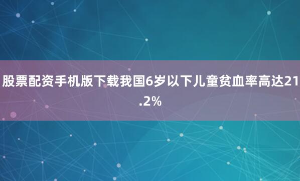 股票配资手机版下载我国6岁以下儿童贫血率高达21.2%