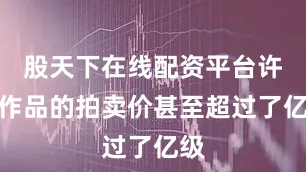 股天下在线配资平台许多作品的拍卖价甚至超过了亿级