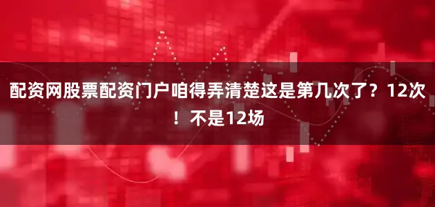 配资网股票配资门户咱得弄清楚这是第几次了？12次！不是12场