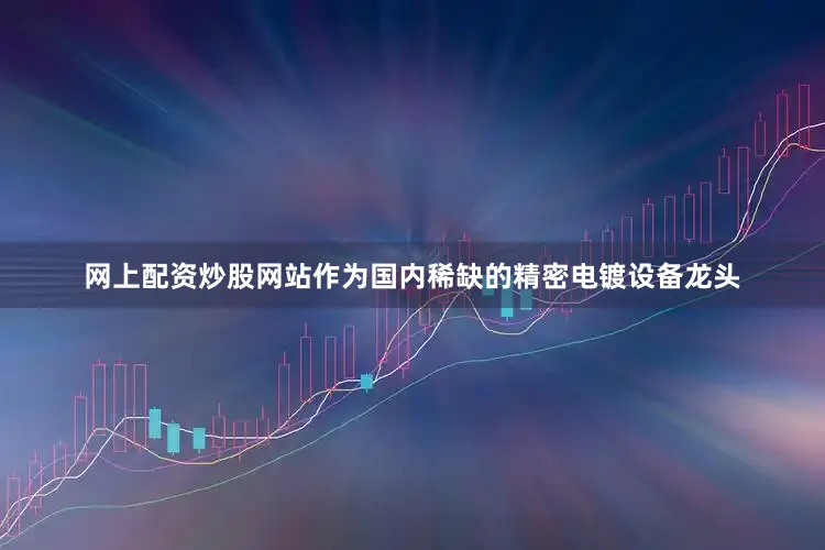 网上配资炒股网站作为国内稀缺的精密电镀设备龙头
