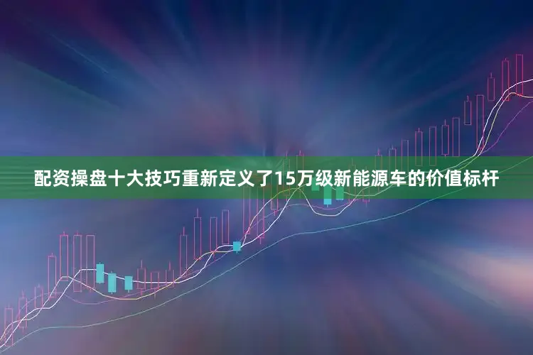配资操盘十大技巧重新定义了15万级新能源车的价值标杆